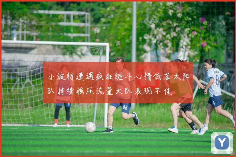 小波特遭遇疯狂缠斗心情低落太阳队持续施压流量大队表现不佳