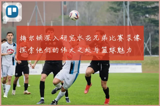 梅尔顿深入研究水花兄弟比赛录像探索他们的伟大之处与篮球魅力