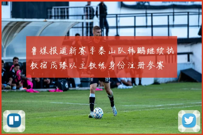 鲁媒报道新赛季泰山队韩鹏继续执教宿茂臻以主教练身份注册参赛