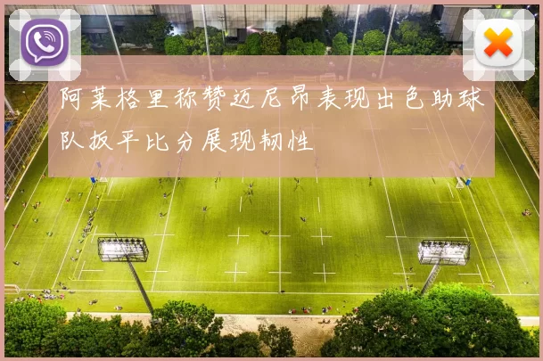 阿莱格里称赞迈尼昂表现出色助球队扳平比分展现韧性