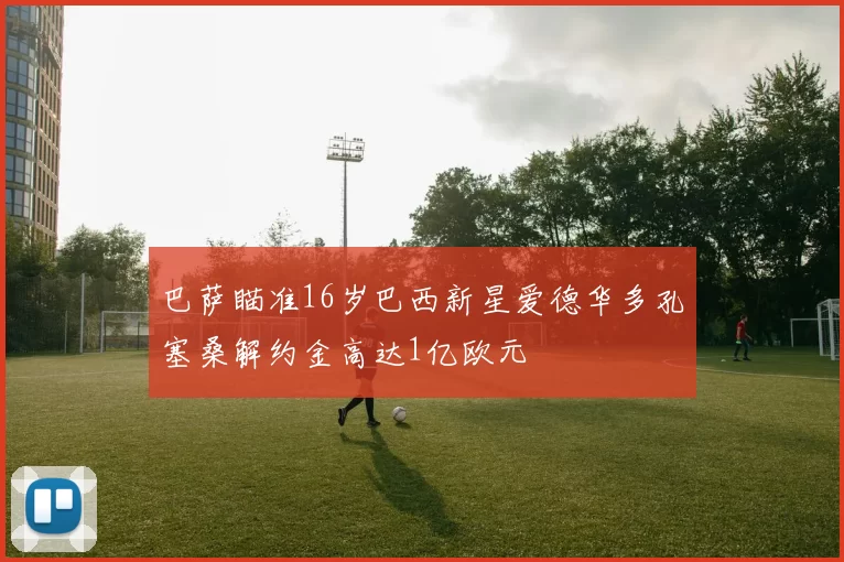 巴萨瞄准16岁巴西新星爱德华多孔塞桑解约金高达1亿欧元