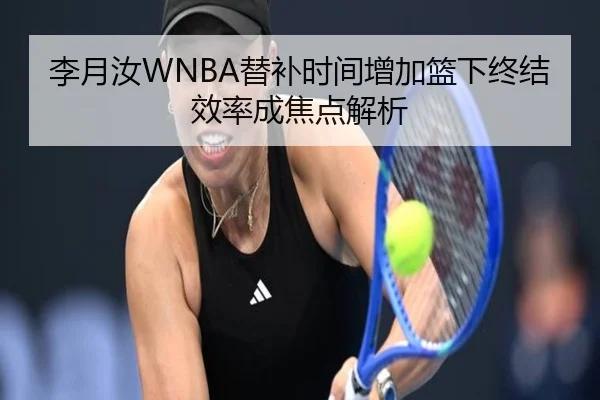 李月汝WNBA替补时间增加篮下终结效率成焦点解析
